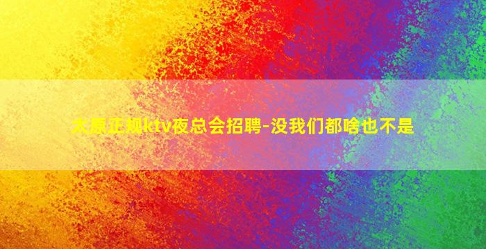 太原正规ktv夜总会招聘-没我们都啥也不是